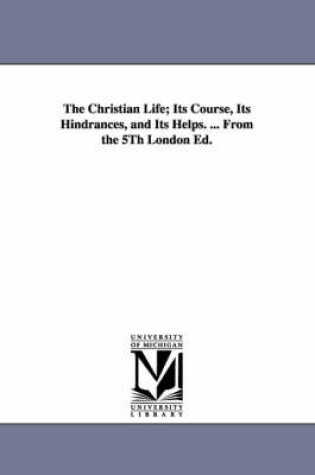 Cover of The Christian Life; Its Course, Its Hindrances, and Its Helps. ... From the 5Th London Ed.