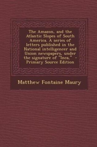 Cover of The Amazon, and the Atlantic Slopes of South America. a Series of Letters Published in the National Intelligencer and Union Newspapers, Under the Signature of "Inca," - Primary Source Edition