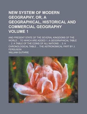 Book cover for New System of Modern Geography, Or, a Geographical, Historical and Commercial Geography; And Present State of the Several Kingdoms of the World ... to Which Are Added 1. a Geographical Table ... 2. a Table of the Coins of All Volume 1