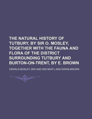 Book cover for The Natural History of Tutbury, by Sir O. Mosley, Together with the Fauna and Flora of the District Surrounding Tutbury and Burton-On-Trent, by E. Brown