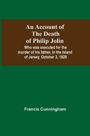 Cover of An Account Of The Death Of Philip Jolin; Who Was Executed For The Murder Of His Father, In The Island Of Jersey, October 3, 1829