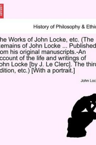 Cover of The Works of John Locke, Etc. (the Remains of John Locke ... Published from His Original Manuscripts.-An Account of the Life and Writings of John Locke [By J. Le Clerc]. the Third Edition, Etc.) [With a Portrait.] Vol. III.