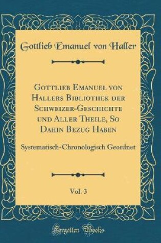 Cover of Gottlieb Emanuel Von Hallers Bibliothek Der Schweizer-Geschichte Und Aller Theile, So Dahin Bezug Haben, Vol. 3