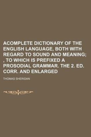 Cover of Acomplete Dictionary of the English Language, Both with Regard to Sound and Meaning; , to Which Is Prefixed a Prosodial Grammar. the 2. Ed. Corr. and Enlarged