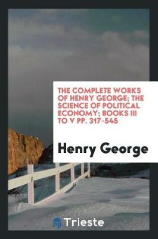 Cover of The Complete Works of Henry George; The Science of Political Economy; Books III to V Pp. 317-545