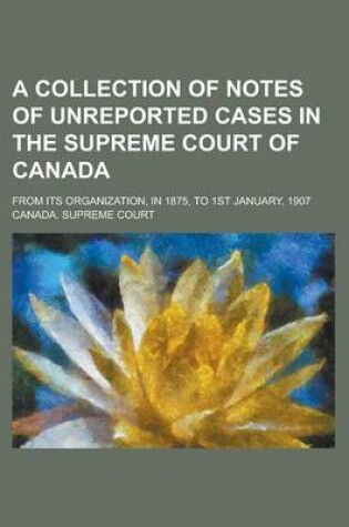 Cover of A Collection of Notes of Unreported Cases in the Supreme Court of Canada; From Its Organization, in 1875, to 1st January, 1907