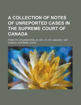 Book cover for A Collection of Notes of Unreported Cases in the Supreme Court of Canada; From Its Organization, in 1875, to 1st January, 1907