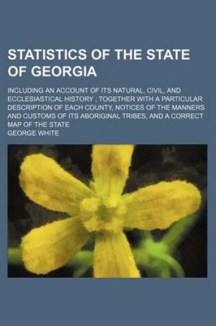 Cover of Statistics of the State of Georgia; Including an Account of Its Natural, Civil, and Ecclesiastical History Together with a Particular Description of Each County, Notices of the Manners and Customs of Its Aboriginal Tribes, and a Correct Map of the State
