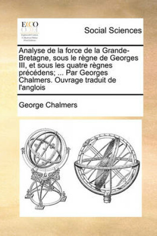 Cover of Analyse de La Force de La Grande-Bretagne, Sous Le Regne de Georges III, Et Sous Les Quatre Regnes Precedens; ... Par Georges Chalmers. Ouvrage Traduit de L'Anglois