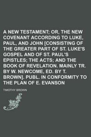 Cover of A New Testament; Or, the New Covenant According to Luke, Paul, and John [Consisting of the Greater Part of St. Luke's Gospel and of St. Paul's Epistles the Acts and the Book of Revelation. Mainly Tr. by W. Newcome, Ed. by T. Brown]. Publ. in Conformity to th