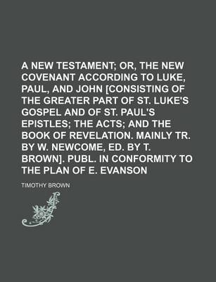 Book cover for A New Testament; Or, the New Covenant According to Luke, Paul, and John [Consisting of the Greater Part of St. Luke's Gospel and of St. Paul's Epistles the Acts and the Book of Revelation. Mainly Tr. by W. Newcome, Ed. by T. Brown]. Publ. in Conformity to th