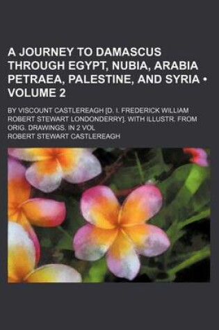 Cover of A Journey to Damascus Through Egypt, Nubia, Arabia Petraea, Palestine, and Syria; By Viscount Castlereagh [D. I. Frederick William Robert Stewart Lo