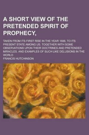 Cover of A Short View of the Pretended Spirit of Prophecy; Taken from Its First Rise in the Year 1688, to Its Present State Among Us. Together with Some Obse