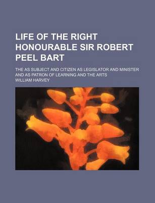 Book cover for Life of the Right Honourable Sir Robert Peel Bart; The as Subject and Citizen as Legislator and Minister and as Patron of Learning and the Arts