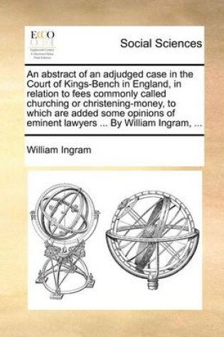 Cover of An abstract of an adjudged case in the Court of Kings-Bench in England, in relation to fees commonly called churching or christening-money, to which are added some opinions of eminent lawyers ... By William Ingram, ...