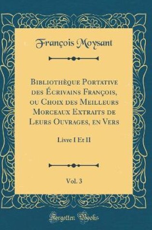 Cover of Bibliothèque Portative des Écrivains François, ou Choix des Meilleurs Morceaux Extraits de Leurs Ouvrages, en Vers, Vol. 3: Livre I Et II (Classic Reprint)