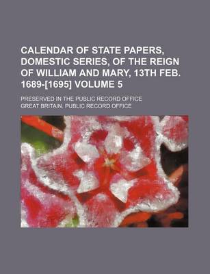 Book cover for Calendar of State Papers, Domestic Series, of the Reign of William and Mary, 13th Feb. 1689-[1695] Volume 5; Preserved in the Public Record Office