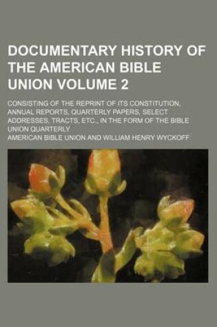 Cover of Documentary History of the American Bible Union; Consisting of the Reprint of Its Constitution, Annual Reports, Quarterly Papers, Select Addresses, Tracts, Etc., in the Form of the Bible Union Quarterly Volume 2