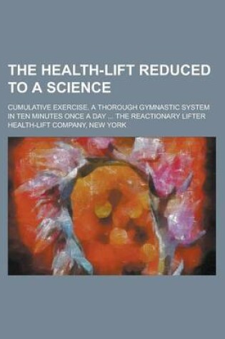 Cover of The Health-Lift Reduced to a Science; Cumulative Exercise. a Thorough Gymnastic System in Ten Minutes Once a Day ... the Reactionary Lifter