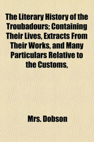 Cover of The Literary History of the Troubadours; Containing Their Lives, Extracts from Their Works, and Many Particulars Relative to the Customs, Morals, and History of the Twelth and Thirteenth Centuries