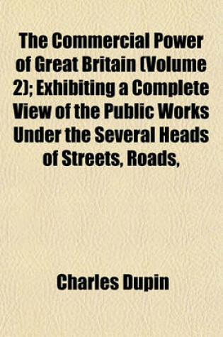 Cover of The Commercial Power of Great Britain (Volume 2); Exhibiting a Complete View of the Public Works Under the Several Heads of Streets, Roads,