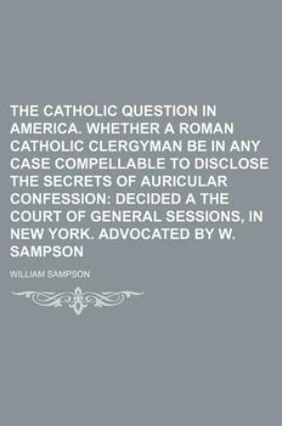 Cover of The Catholic Question in America. Whether a Roman Catholic Clergyman Be in Any Case Compellable to Disclose the Secrets of Auricular Confession; Decided a the Court of General Sessions, in New York. Advocated by W. Sampson