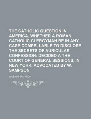 Book cover for The Catholic Question in America. Whether a Roman Catholic Clergyman Be in Any Case Compellable to Disclose the Secrets of Auricular Confession; Decided a the Court of General Sessions, in New York. Advocated by W. Sampson