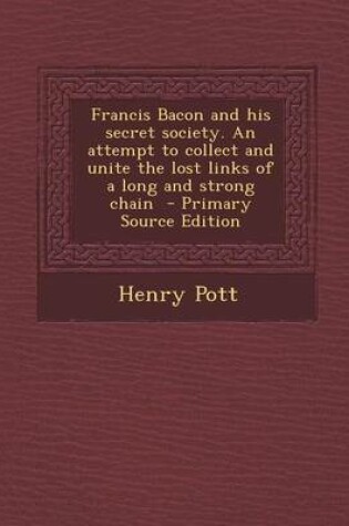 Cover of Francis Bacon and His Secret Society. an Attempt to Collect and Unite the Lost Links of a Long and Strong Chain - Primary Source Edition