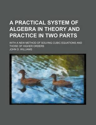 Book cover for A Practical System of Algebra in Theory and Practice in Two Parts; With a New Method of Solving Cubic Equations and Those of Higher Orders