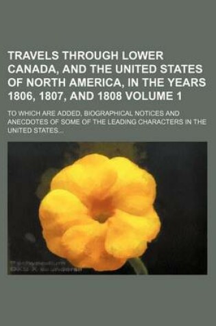 Cover of Travels Through Lower Canada, and the United States of North America, in the Years 1806, 1807, and 1808 Volume 1; To Which Are Added, Biographical Notices and Anecdotes of Some of the Leading Characters in the United States