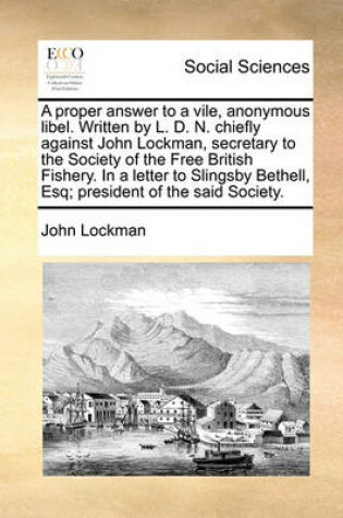 Cover of A Proper Answer to a Vile, Anonymous Libel. Written by L. D. N. Chiefly Against John Lockman, Secretary to the Society of the Free British Fishery. in a Letter to Slingsby Bethell, Esq; President of the Said Society.