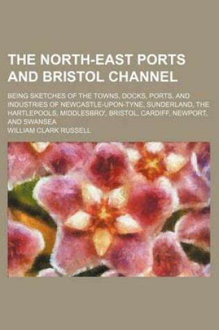 Cover of The North-East Ports and Bristol Channel; Being Sketches of the Towns, Docks, Ports, and Industries of Newcastle-Upon-Tyne, Sunderland, the Hartlepool