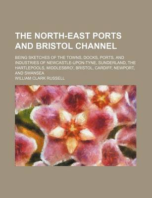 Book cover for The North-East Ports and Bristol Channel; Being Sketches of the Towns, Docks, Ports, and Industries of Newcastle-Upon-Tyne, Sunderland, the Hartlepool