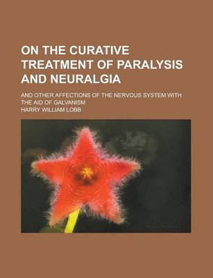 Book cover for On the Curative Treatment of Paralysis and Neuralgia; And Other Affections of the Nervous System with the Aid of Galvanism