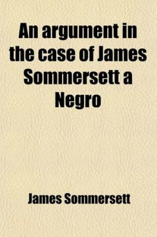 Cover of An Argument in the Case of James Sommersett, a Negro, Lately Determined by the Court of King's Bench; Lately Determined by the Court of King's Bench Wherein It Is Attempted to Demonstrate the Present Unlawfulness of Domestic Slavery in England. to Which I