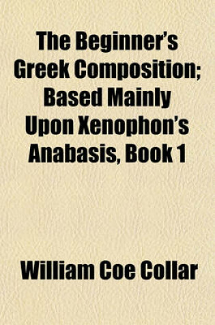 Cover of The Beginner's Greek Composition; Based Mainly Upon Xenophon's Anabasis, Book 1