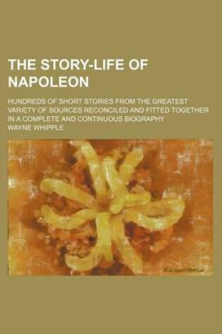 Cover of The Story-Life of Napoleon; Hundreds of Short Stories from the Greatest Variety of Sources Reconciled and Fitted Together in a Complete and Continuous Biography