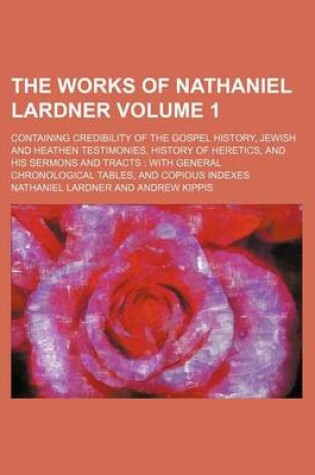 Cover of The Works of Nathaniel Lardner Volume 1; Containing Credibility of the Gospel History, Jewish and Heathen Testimonies, History of Heretics, and His Sermons and Tracts with General Chronological Tables, and Copious Indexes