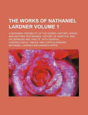 Book cover for The Works of Nathaniel Lardner Volume 1; Containing Credibility of the Gospel History, Jewish and Heathen Testimonies, History of Heretics, and His Sermons and Tracts with General Chronological Tables, and Copious Indexes