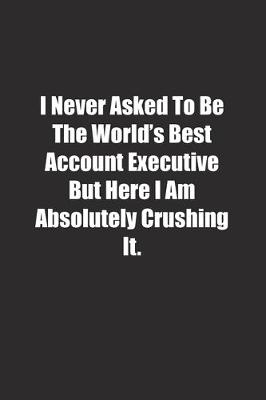 Book cover for I Never Asked To Be The World's Best Account Executive But Here I Am Absolutely Crushing It.