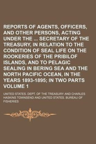 Cover of Reports of Agents, Officers, and Other Persons, Acting Under the Secretary of the Treasury, in Relation to the Condition of Seal Life on the Rookeries of the Pribilof Islands, and to Pelagic Sealing in Bering Sea and the North Pacific Ocean, in the Volum