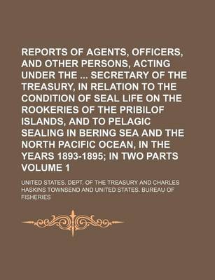 Book cover for Reports of Agents, Officers, and Other Persons, Acting Under the Secretary of the Treasury, in Relation to the Condition of Seal Life on the Rookeries of the Pribilof Islands, and to Pelagic Sealing in Bering Sea and the North Pacific Ocean, in the Volum