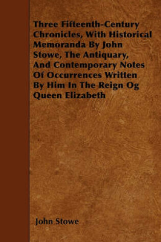 Cover of Three Fifteenth-Century Chronicles, With Historical Memoranda By John Stowe, The Antiquary, And Contemporary Notes Of Occurrences Written By Him In The Reign Og Queen Elizabeth