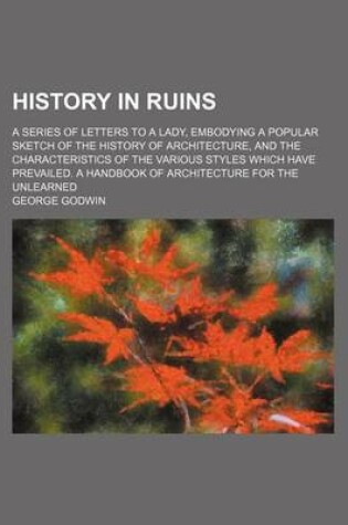 Cover of History in Ruins; A Series of Letters to a Lady, Embodying a Popular Sketch of the History of Architecture, and the Characteristics of the Various Styles Which Have Prevailed. a Handbook of Architecture for the Unlearned