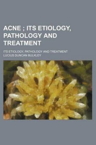 Cover of Acne; Its Etiology, Pathology and Treatment. Its Etiology, Pathology and Treatment