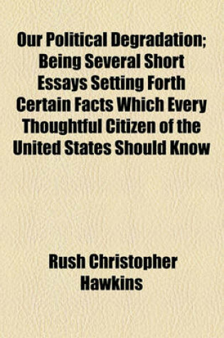 Cover of Our Political Degradation; Being Several Short Essays Setting Forth Certain Facts Which Every Thoughtful Citizen of the United States Should Know