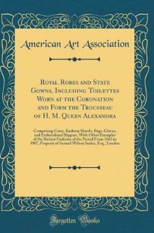 Cover of Royal Robes and State Gowns, Including Toilettes Worn at the Coronation and Form the Trousseau of H. M. Queen Alexandra: Comprising Coats, Kashmir Shawls, Bags, Gloves, and Embroidered Slippers, With Other Examples of the Richest Fashions of the Period Fr