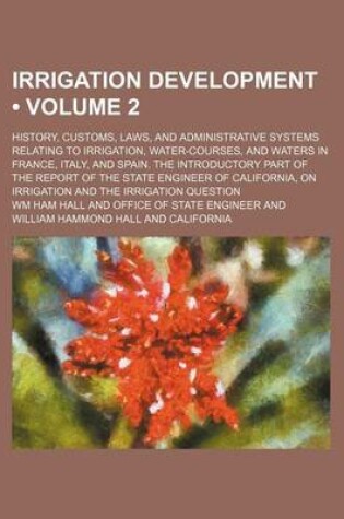 Cover of Irrigation Development (Volume 2); History, Customs, Laws, and Administrative Systems Relating to Irrigation, Water-Courses, and Waters in France, Italy, and Spain. the Introductory Part of the Report of the State Engineer of California, on Irrigation and