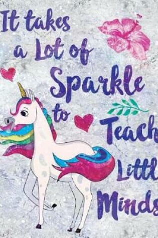 Cover of It Takes a Lot of Sparkle to Teach Little Minds Notebook Unicorn Flowers