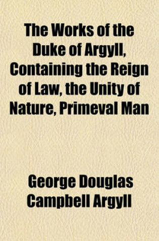 Cover of The Works of the Duke of Argyll, Containing the Reign of Law, the Unity of Nature, Primeval Man